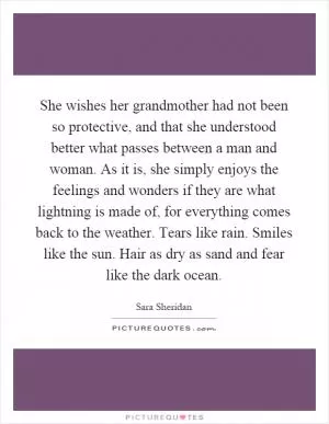 She wishes her grandmother had not been so protective, and that she understood better what passes between a man and woman. As it is, she simply enjoys the feelings and wonders if they are what lightning is made of, for everything comes back to the weather. Tears like rain. Smiles like the sun. Hair as dry as sand and fear like the dark ocean Picture Quote #1