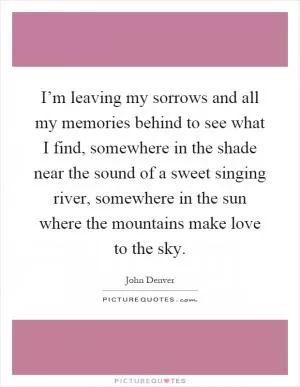 I’m leaving my sorrows and all my memories behind to see what I find, somewhere in the shade near the sound of a sweet singing river, somewhere in the sun where the mountains make love to the sky Picture Quote #1