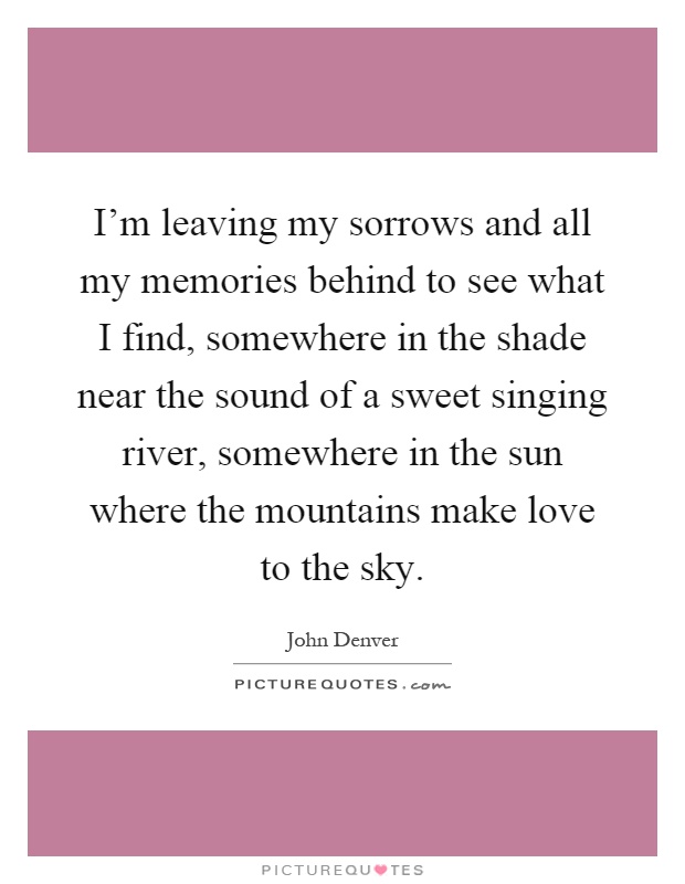 I'm leaving my sorrows and all my memories behind to see what I find, somewhere in the shade near the sound of a sweet singing river, somewhere in the sun where the mountains make love to the sky Picture Quote #1