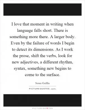 I love that moment in writing when language falls short. There is something more there. A larger body. Even by the failure of words I begin to detect its dimensions. As I work the prose, shift the verbs, look for new adjectives, a different rhythm, syntax, something new begins to come to the surface Picture Quote #1