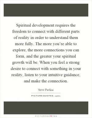 Spiritual development requires the freedom to connect with different parts of reality in order to understand them more fully. The more you’re able to explore, the more connections you can form, and the greater your spiritual growth will be. When you feel a strong desire to connect with something in your reality, listen to your intuitive guidance, and make the connection Picture Quote #1
