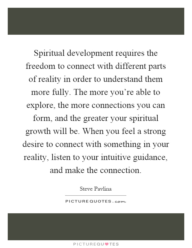 Spiritual development requires the freedom to connect with different parts of reality in order to understand them more fully. The more you're able to explore, the more connections you can form, and the greater your spiritual growth will be. When you feel a strong desire to connect with something in your reality, listen to your intuitive guidance, and make the connection Picture Quote #1