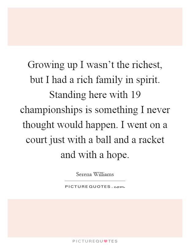 Growing up I wasn't the richest, but I had a rich family in spirit. Standing here with 19 championships is something I never thought would happen. I went on a court just with a ball and a racket and with a hope Picture Quote #1