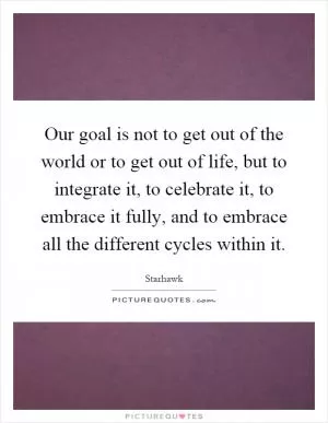 Our goal is not to get out of the world or to get out of life, but to integrate it, to celebrate it, to embrace it fully, and to embrace all the different cycles within it Picture Quote #1