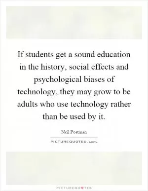 If students get a sound education in the history, social effects and psychological biases of technology, they may grow to be adults who use technology rather than be used by it Picture Quote #1