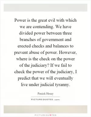 Power is the great evil with which we are contending. We have divided power between three branches of government and erected checks and balances to prevent abuse of power. However, where is the check on the power of the judiciary? If we fail to check the power of the judiciary, I predict that we will eventually live under judicial tyranny Picture Quote #1