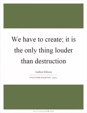 We have to create; it is the only thing louder than destruction Picture Quote #1