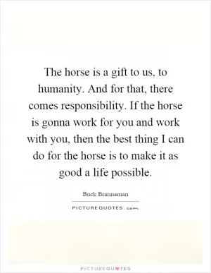 The horse is a gift to us, to humanity. And for that, there comes responsibility. If the horse is gonna work for you and work with you, then the best thing I can do for the horse is to make it as good a life possible Picture Quote #1