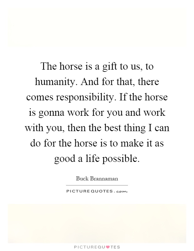 The horse is a gift to us, to humanity. And for that, there comes responsibility. If the horse is gonna work for you and work with you, then the best thing I can do for the horse is to make it as good a life possible Picture Quote #1