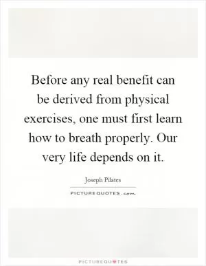 Before any real benefit can be derived from physical exercises, one must first learn how to breath properly. Our very life depends on it Picture Quote #1