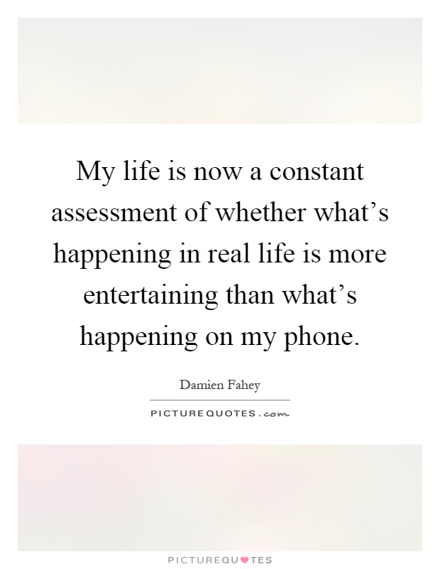 My life is now a constant assessment of whether what's happening in real life is more entertaining than what's happening on my phone Picture Quote #1