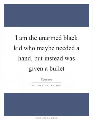 I am the unarmed black kid who maybe needed a hand, but instead was given a bullet Picture Quote #1