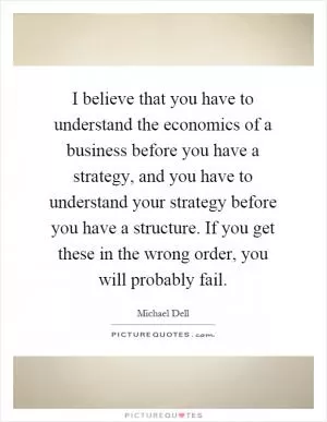 I believe that you have to understand the economics of a business before you have a strategy, and you have to understand your strategy before you have a structure. If you get these in the wrong order, you will probably fail Picture Quote #1