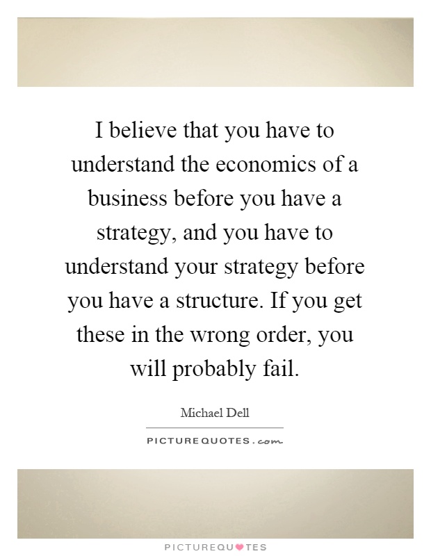 I believe that you have to understand the economics of a business before you have a strategy, and you have to understand your strategy before you have a structure. If you get these in the wrong order, you will probably fail Picture Quote #1