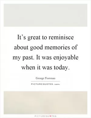 It’s great to reminisce about good memories of my past. It was enjoyable when it was today Picture Quote #1