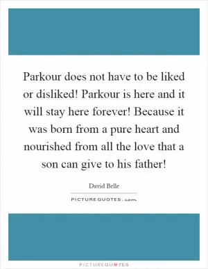 Parkour does not have to be liked or disliked! Parkour is here and it will stay here forever! Because it was born from a pure heart and nourished from all the love that a son can give to his father! Picture Quote #1