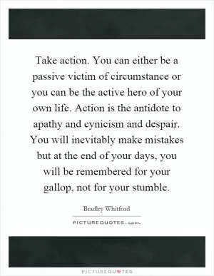 Take action. You can either be a passive victim of circumstance or you can be the active hero of your own life. Action is the antidote to apathy and cynicism and despair. You will inevitably make mistakes but at the end of your days, you will be remembered for your gallop, not for your stumble Picture Quote #1