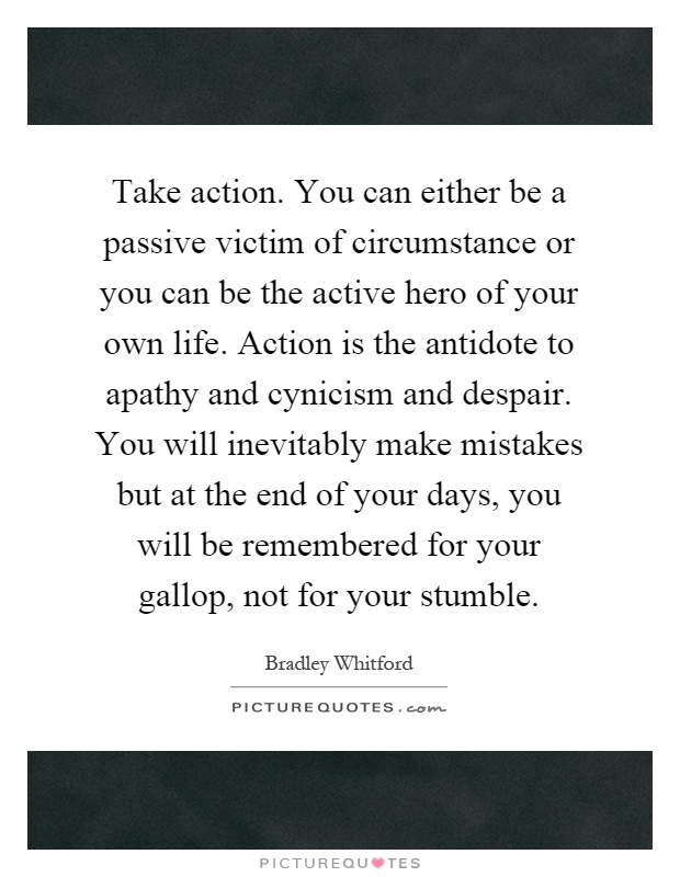 Take action. You can either be a passive victim of circumstance or you can be the active hero of your own life. Action is the antidote to apathy and cynicism and despair. You will inevitably make mistakes but at the end of your days, you will be remembered for your gallop, not for your stumble Picture Quote #1