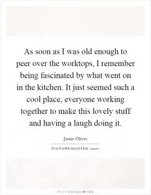As soon as I was old enough to peer over the worktops, I remember being fascinated by what went on in the kitchen. It just seemed such a cool place, everyone working together to make this lovely stuff and having a laugh doing it Picture Quote #1