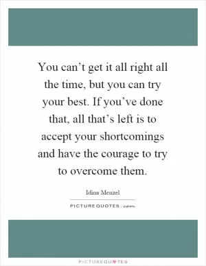 You can’t get it all right all the time, but you can try your best. If you’ve done that, all that’s left is to accept your shortcomings and have the courage to try to overcome them Picture Quote #1