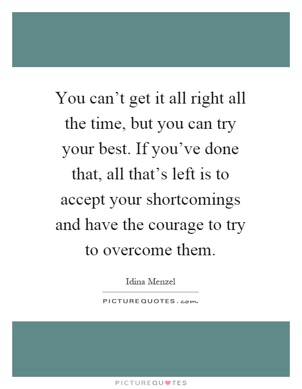 You can't get it all right all the time, but you can try your best. If you've done that, all that's left is to accept your shortcomings and have the courage to try to overcome them Picture Quote #1
