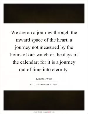 We are on a journey through the inward space of the heart, a journey not measured by the hours of our watch or the days of the calendar; for it is a journey out of time into eternity Picture Quote #1