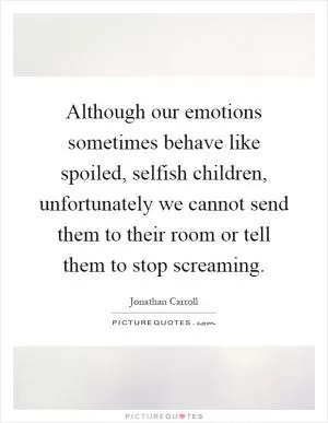 Although our emotions sometimes behave like spoiled, selfish children, unfortunately we cannot send them to their room or tell them to stop screaming Picture Quote #1