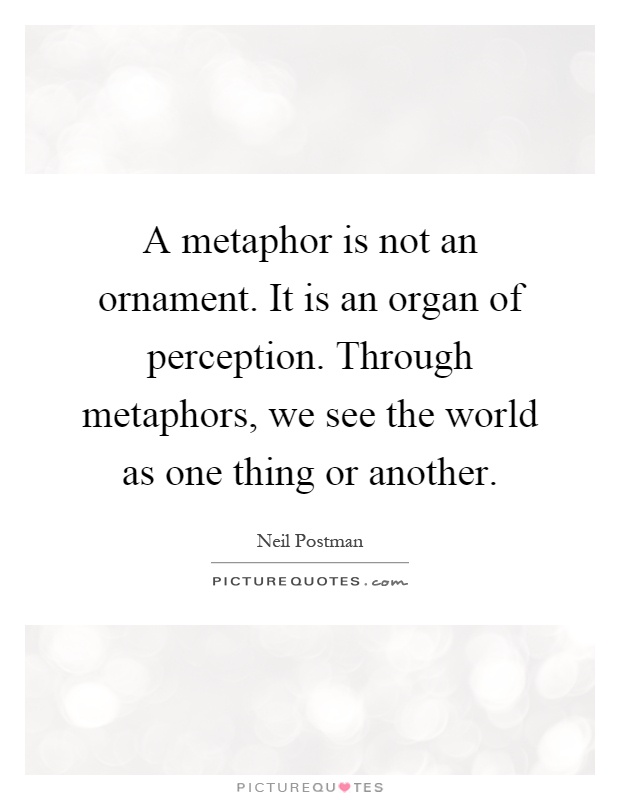 A metaphor is not an ornament. It is an organ of perception. Through metaphors, we see the world as one thing or another Picture Quote #1