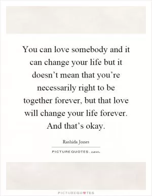 You can love somebody and it can change your life but it doesn’t mean that you’re necessarily right to be together forever, but that love will change your life forever. And that’s okay Picture Quote #1