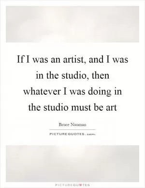 If I was an artist, and I was in the studio, then whatever I was doing in the studio must be art Picture Quote #1