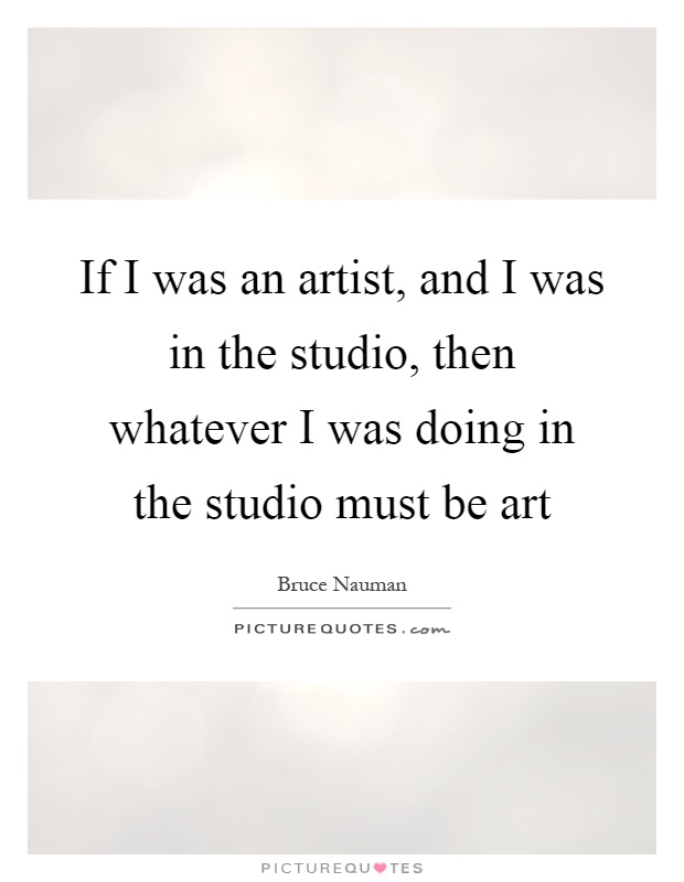 If I was an artist, and I was in the studio, then whatever I was doing in the studio must be art Picture Quote #1