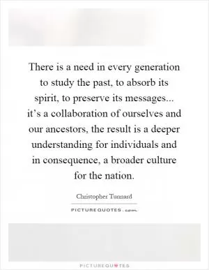 There is a need in every generation to study the past, to absorb its spirit, to preserve its messages... it’s a collaboration of ourselves and our ancestors, the result is a deeper understanding for individuals and in consequence, a broader culture for the nation Picture Quote #1
