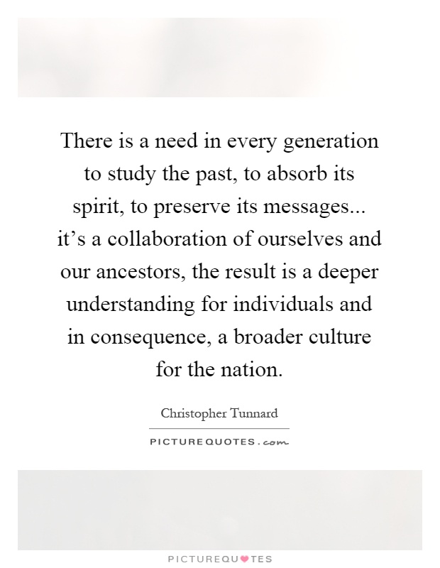 There is a need in every generation to study the past, to absorb its spirit, to preserve its messages... it's a collaboration of ourselves and our ancestors, the result is a deeper understanding for individuals and in consequence, a broader culture for the nation Picture Quote #1