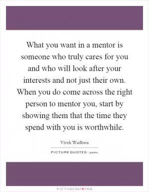 What you want in a mentor is someone who truly cares for you and who will look after your interests and not just their own. When you do come across the right person to mentor you, start by showing them that the time they spend with you is worthwhile Picture Quote #1