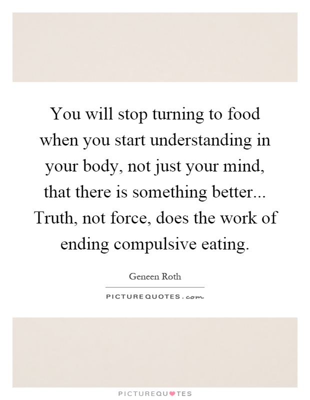 You will stop turning to food when you start understanding in your body, not just your mind, that there is something better... Truth, not force, does the work of ending compulsive eating Picture Quote #1