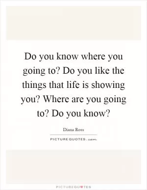 Do you know where you going to? Do you like the things that life is showing you? Where are you going to? Do you know? Picture Quote #1