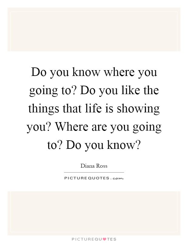 Do you know where you going to? Do you like the things that life is showing you? Where are you going to? Do you know? Picture Quote #1
