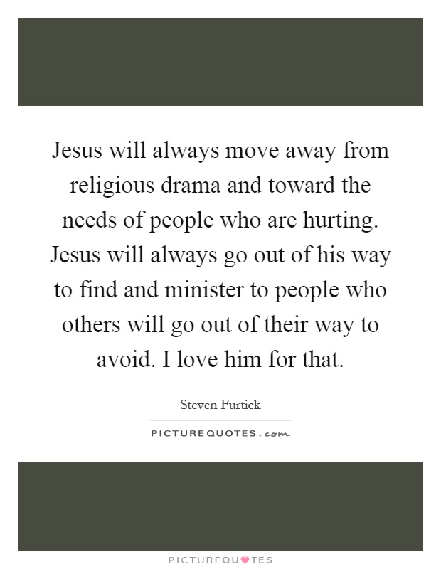 Jesus will always move away from religious drama and toward the needs of people who are hurting. Jesus will always go out of his way to find and minister to people who others will go out of their way to avoid. I love him for that Picture Quote #1