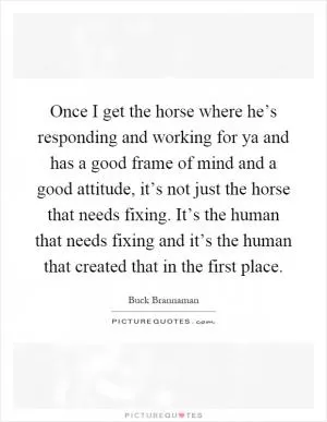 Once I get the horse where he’s responding and working for ya and has a good frame of mind and a good attitude, it’s not just the horse that needs fixing. It’s the human that needs fixing and it’s the human that created that in the first place Picture Quote #1