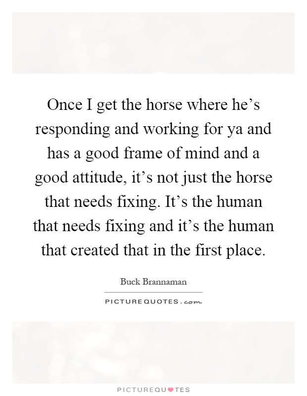 Once I get the horse where he's responding and working for ya and has a good frame of mind and a good attitude, it's not just the horse that needs fixing. It's the human that needs fixing and it's the human that created that in the first place Picture Quote #1