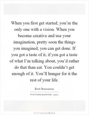 When you first get started, you’re the only one with a vision. When you become creative and use your imagination, pretty soon the things you imagined, you can get done. If you got a taste of it, if you got a taste of what I’m talking about, you’d rather do that than eat. You couldn’t get enough of it. You’ll hunger for it the rest of your life Picture Quote #1
