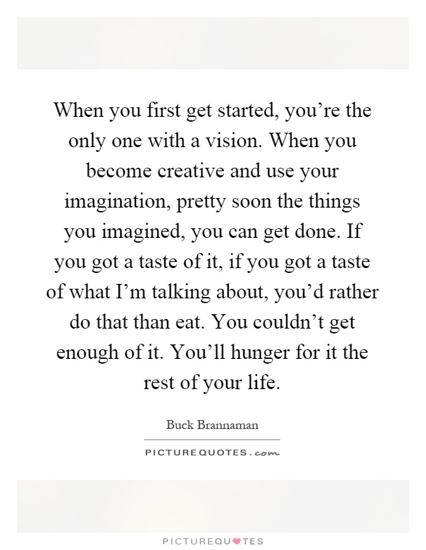 When you first get started, you're the only one with a vision. When you become creative and use your imagination, pretty soon the things you imagined, you can get done. If you got a taste of it, if you got a taste of what I'm talking about, you'd rather do that than eat. You couldn't get enough of it. You'll hunger for it the rest of your life Picture Quote #1