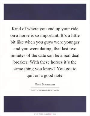 Kind of where you end up your ride on a horse is so important. It’s a little bit like when you guys were younger and you were dating, that last two minutes of the date can be a real deal breaker. With these horses it’s the same thing you know? You got to quit on a good note Picture Quote #1