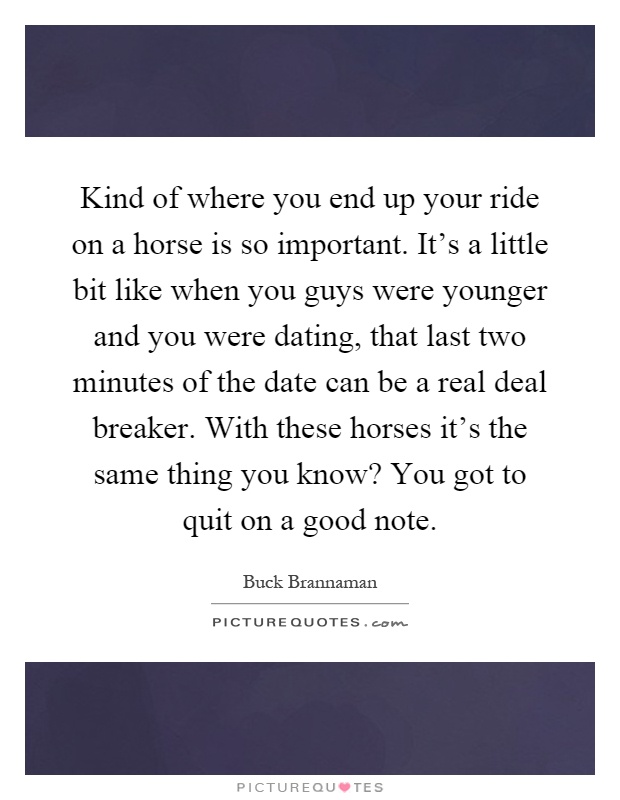 Kind of where you end up your ride on a horse is so important. It's a little bit like when you guys were younger and you were dating, that last two minutes of the date can be a real deal breaker. With these horses it's the same thing you know? You got to quit on a good note Picture Quote #1