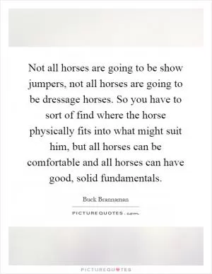 Not all horses are going to be show jumpers, not all horses are going to be dressage horses. So you have to sort of find where the horse physically fits into what might suit him, but all horses can be comfortable and all horses can have good, solid fundamentals Picture Quote #1