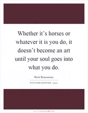 Whether it’s horses or whatever it is you do, it doesn’t become an art until your soul goes into what you do Picture Quote #1