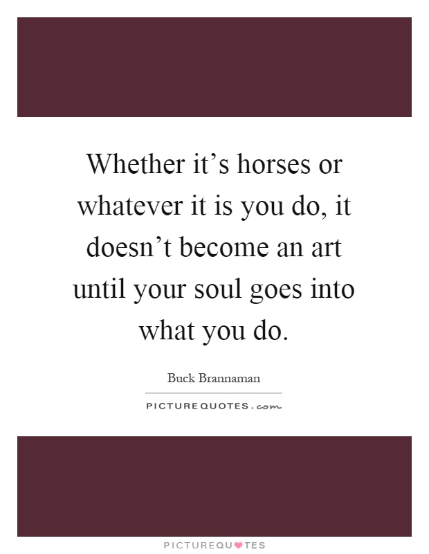 Whether it's horses or whatever it is you do, it doesn't become an art until your soul goes into what you do Picture Quote #1