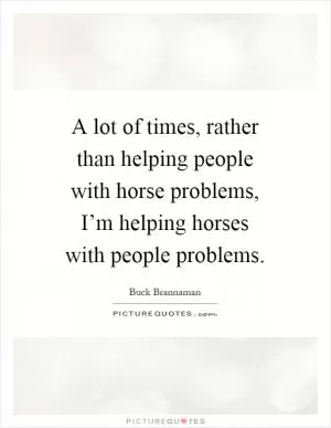 A lot of times, rather than helping people with horse problems, I’m helping horses with people problems Picture Quote #1