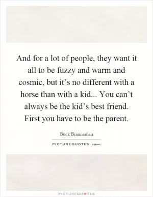 And for a lot of people, they want it all to be fuzzy and warm and cosmic, but it’s no different with a horse than with a kid... You can’t always be the kid’s best friend. First you have to be the parent Picture Quote #1
