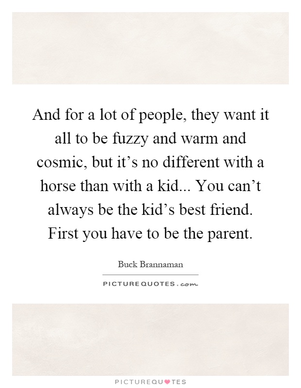 And for a lot of people, they want it all to be fuzzy and warm and cosmic, but it's no different with a horse than with a kid... You can't always be the kid's best friend. First you have to be the parent Picture Quote #1